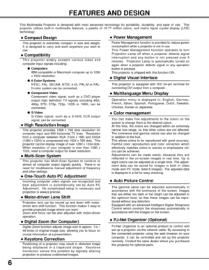 Page 66
FEATURES AND DESIGN
This Multimedia Projector is designed with most advanced technology for portability, durability, and ease of use.  This
projector utilizes built-in multimedia features, a palette of 16.77 million colors, and matrix liquid crystal display (LCD)
technology.
Compatibility
This projector widely accepts various video and
computer input signals including;
Computers
IBM-compatible or Macintosh computer up to 1280
x 1024 resolution.
6 Color Systems
NTSC, PAL, SECAM, NTSC 4.43, PAL-M or...