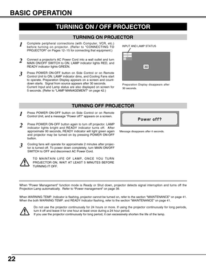 Page 2222
BASIC OPERATION
TURNING ON PROJECTOR
TURNING OFF PROJECTOR
TURNING ON / OFF PROJECTOR 
Connect a projectors AC Power Cord into a wall outlet and turn
MAIN ON/OFF SWITCH to ON. LAMP indicator lights RED, and
READY indicator lights GREEN.
Press POWER ON-OFF button on Side Control or on Remote
Control Unit to ON. LAMP indicator dims, and Cooling Fans start
to operate. Preparation Display appears on a screen and count-
down starts.  Signal from source appears after 30 seconds.
Current Input and Lamp...