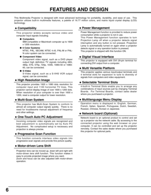 Page 66
FEATURES AND DESIGN
This Multimedia Projector is designed with most advanced technology for portability, durability, and ease of use.  This
projector utilizes built-in multimedia features, a palette of 16.77 million colors, and matrix liquid crystal display (LCD)
technology.
Compatibility
This projector widely accepts various video and
computer input signals including;
Computers
IBM-compatible or Macintosh computer up to 1600
x 1200 resolution.
6 Color Systems
NTSC, PAL, SECAM, NTSC 4.43, PAL-M or...