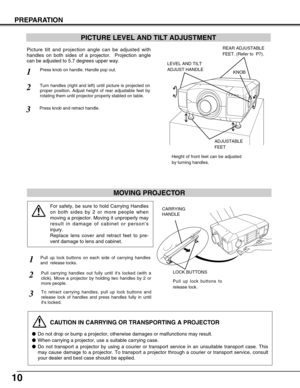 Page 1010
PREPARATION
PICTURE LEVEL AND TILT ADJUSTMENT
Picture tilt and projection angle can be adjusted with
handles on both sides of a projector.  Projection angle
can be adjusted to 5.7 degrees upper way. 
1
2
3
MOVING PROJECTOR
CAUTION IN CARRYING OR TRANSPORTING A PROJECTOR
Do not drop or bump a projector, otherwise damages or malfunctions may result.
When carrying a projector, use a suitable carrying case.
Do not transport a projector by using a courier or transport service in an unsuitable transport...