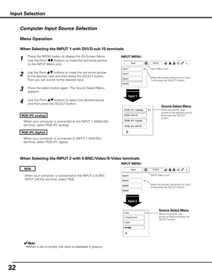 Page 32
2

Press the MENU button to display the On-Screen Menu. 
Use the Point 7 8 buttons to move the red frame pointer 
to the INPUT Menu icon.
Use the Point ed buttons to move the red arrow pointer 
to the desired input and then press the SELECT button.  
Then you can switch to the desired input. 
1
2
Use the Point ed buttons to select the desired source 
and then press the SELECT button.
3
RGB (PC analog)
Menu Operation
Input Selection
Input 1
INPUT MENU
Move the pointer (red arrow) to the desired...