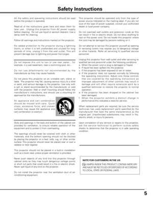 Page 5
5

All  the  safet y  and  operating  instructions  should  be  read 
before the product is operated.
Read  all  of  the  instructions  given  here  and  retain  them  for 
later  use.    Unplug  this  projector  from  AC  power  supply 
before cleaning.  Do not use liquid or aerosol cleaners. Use a 
damp cloth for cleaning.
Follow all warnings and instructions marked on the projector.
 
For  added  protection  to  the  projector  during  a  lightning 
storm,  or  when  it  is  left  unattended  and...