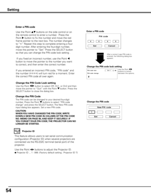 Page 54
54

Change the PIN Code 
Change the PIN code
CAUTION:
WHEN y OU HAVE CHANGED THE PIN CODE,  WRITE 
DOWN A NEW PIN CODE IN COLUMN OF  THE PIN CODE 
NO .  MEMO ON PAGE 80,  AND KEEP IT SECUREL y . IF 
y OU FORGET y OUR PIN CODE,  THE PROjECTOR CAN NO 
LONGER BE STARTED .The PIN code can be changed to your desired four-digit 
number. Press the Point d buttons to select “PIN code 
change” and press the SELECT button. The New PIN code 
input dialog box appears. Set a new PIN code.
Change the PIN Code Lock...