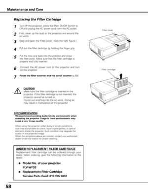 Page 58
58

Turn off the projector, press the Main On/Off Switch to 
Off and unplug the AC power cord from the AC outlet.
First, clean up the dust on the projector and around the 
air vents.
1
2
Slide and open the Filter cover.  (See the right figure.)3
Put the new one back into the position and close 
the filter cover. Make sure that the filter cartridge is 
properly and fully inserted.
5
CAUTION
Make sure the filter cartridge is inserted in the 
projector. If the filter cartridge is not inserted, the...