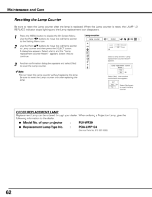 Page 62
62

Maintenance and Care
ORDER REPLACEMENT LAMP
Replacement Lamp can be ordered through your dealer.  When ordering a Projection Lamp, give the 
following information to the dealer.
 ●  Model No . of your projector    :  PLV-WF20
 ●  Replacement Lamp Type No  . :  POA-LMP104
               (Service Parts No. 610 337 0262)
Resetting the Lamp Counter
Be  sure  to  reset  the  Lamp  counter  after  the  lamp  is  replaced. When  the  Lamp  counter  is  reset,  the  LAMP  1/2 
REPLACE indicator stops...