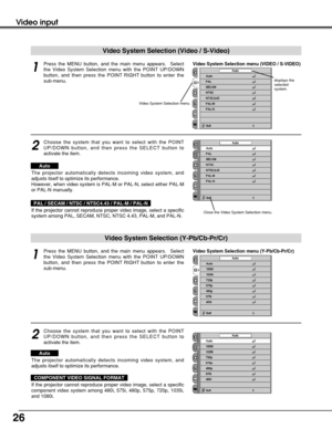 Page 2626
Video input
Video System Selection menu (VIDEO / S-VIDEO)Press the MENU button, and the main menu appears.  Select
the Video System Selection menu with the POINT UP/DOWN
button, and then press the POINT RIGHT button to enter the
sub-menu.
Choose the system that you want to select with the POINT
UP/DOWN button, and then press the SELECT button to
activate the item. 
1
2
If the projector cannot reproduce proper video image, select a specific
system among PAL, SECAM, NTSC, NTSC 4.43, PAL-M, and PAL-N....