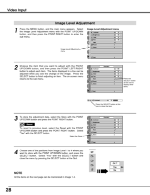 Page 2828
Video Input
Press the MENU button, and the main menu appears.  Select
the Image Level Adjustment menu with the POINT UP/DOWN
button, and then press the POINT RIGHT button to enter the
sub-menu.
1
2
Choose the item that you want to adjust with the POINT
UP/DOWN button, and then press the POINT LEFT/RIGHT
button to adjust each item.  The items displayed in a line can be
adjusted while you see the change of the image.  Press the
SELECT button to finish adjusting an item.  The on-screen menu
returns to...