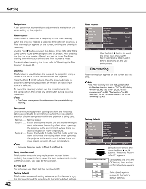 Page 4242
Filter counter
This function is used to set a frequency for the filter cleaning.
When the projector reached a specified time between cleanings, a 
Filter warning icon appears on the screen, notifying the cleaning is 
necessary.
Use the Point 
8 button to select the desired timer [Off/ 50H/ 100H/ 
200H/ 300H/ 400H/ 500H] and press the OK button. After cleaning 
the filter, be sure to select [Reset] and set the timer. The Filter 
warning icon will not turn off until the filter counter is reset.
For...