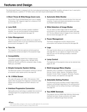 Page 22
Features and Design
This Multimedia Projector is designed with the most advanced technology \
for portability, durability, and ease of use. It uses built-in
multimedia features, a palette of 1.07 billion colors, and matrix liquid\
 crystal display (LCD) technology.
◆Short Throw & Wide-Range Zoom Lens
The 2x Short Throw & Wide-Range Zoom Lens is capable
of throwing a 100” diagonal image from a distance of 9.8’
(3.0 m) to 20.0’ (6.1 m).
◆Lens Shift
The Lens Shift function provides a greater installation...