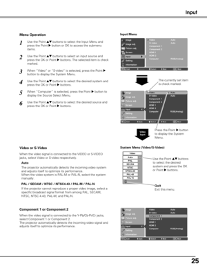 Page 2525
System Menu (Video/S-Video)
If the projector cannot reproduce a proper video image, select a
specific broadcast signal format from among PAL, SECAM,
NTSC, NTSC 4.43, PAL-M, and PAL-N.
Video or S-Video
Component 1 or Component 2
The projector automatically detects the incoming video system
and adjusts itself to optimize its performance.
When the video system is PAL-M or PAL-N, select the system
manually.
Input
Use the Point edbuttons to select the Input Menu and
press the Point 
8button or OK to access...