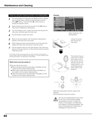 Page 4444
Maintenance and Cleaning
Turn the projector on and press the MENU button to display
the On-Screen Menu. Select the Setting Menu with the
Point 
edbuttons. Press the Point 8or OK buttons to
access the submenu items.
1
Put the blower’s nozzle into a hole.
2
Blow air into the projector with the blower watching the
position of the dust from the screen. 
3
Set the projector back into the right position, then press any
button on the top control or on the remote control to quit the
Cleaning function.
4
5...