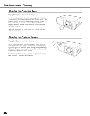 Page 4646
Maintenance and Cleaning
Unplug the AC power cord before cleaning.
Gently wipe the projection lens with a cleaning cloth that contains
a small amount of non-abrasive camera lens cleaner, or use a lens
cleaning paper or a commercially available air blower to clean the
lens. Avoid using an excessive amount of cleaner. Abrasive
cleaners, solvents, or other harsh chemicals might scratch the
surface of the lens.
When the projector is not in use, make sure that the automatic
slide shutter is closed....