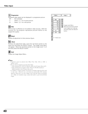 Page 4040
Video Input
To store the adjustment data, move the red frame pointer to the
Store icon and press the SELECT button.  The Image Level Menu
will appear.  Move the red frame pointer to the Image Level 1 to 4
and then press the SELECT button.
Image Level Menu
Move the red frame pointer
to an image icon to be set
and then press the SELECT
button.
Resets all adjustment to their previous figure.
Reset
Store
Closes the Image Adjust Menu.
Quit
Interlaced video signal can be displayed in a progressive picture....