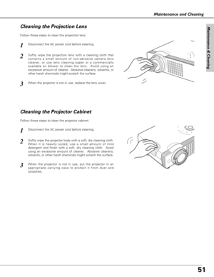 Page 5151
Maintenance & Cleaning
Maintenance and Cleaning
Disconnect the AC power cord before cleaning.
When the projector is not in use, replace the lens cover.
1
3
2
Follow these steps to clean the projection lens.
Cleaning the Projector Cabinet
Disconnect the AC power cord before cleaning.1
Softly wipe the projector body with a soft, dry cleaning cloth.
When it is heavily soiled, use a small amount of mild
detergent and finish with a soft, dry cleaning cloth.  Avoid
using an excessive amount of cleaner....