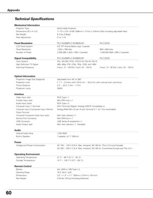 Page 6060
Appendix
Technical Specifications
Mechanical Information
Projector Type Multi-media Projector
Dimensions (W x H x D) 11.73 x 2.8 x 8.58 (298mm x 71mm x 218mm) (Not including adjustable feet)
Net Weight 6.2 lbs (2.8kgs)
Feet Adjustment 0˚ to 11.8˚
Panel ResolutionPLC-XU58/PLC-XU56/XU51 PLC-SU51
LCD Panel System 0.8 TFT Active Matrix type, 3 panels
Panel Resolution 1,024 x 768 dots 800 x 600 dots
Number of Pixels 2,359,296 (1,024 x 768 x 3 panels) 1,440,000 (800 x 600 x 3 panels)
Signal...