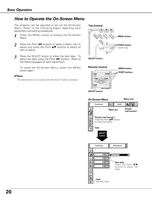 Page 2020
Basic Operation
ON - OFF
POWERKEYSTO
NE
INPUTWARNINGLAMP REPMENU
- VOLUME+ VOLU
SELECT
Top Control
Menu barPointer
(red framed ) Menu icon
Item data
Press the Point 7 8
buttons to adjust the
value.
SELECT
button
Pointer (red framed )
Press the Point edbuttons
to move the pointer.
Item
How to Operate the On-Screen Menu
MENU button
SELECT buttonPOINT button
(outer ring)
On-Screen Menu
Quit  
Exit this menu.
The projector can be adjusted or set via the On-Screen
Menu. Refer to the following pages...