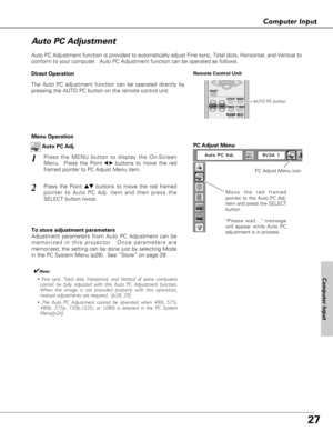 Page 2727
Computer Input
Auto PC Adjustment function is provided to automatically adjust Fine sync, Total dots, Horizontal, and Vertical to
conform to your computer.  Auto PC Adjustment function can be operated as follows.
Move the red framed
pointer to the Auto PC Adj.
item and press the SELECT
button.
Please wait... message
will appear while Auto PC
adjustment is in process.
PC Adjust Menu
PC Adjust Menu icon
To store adjustment parameters
Adjustment parameters from Auto PC Adjustment can be
memorized in this...