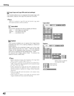 Page 4242
Setting
Capture
This function enables you to capture the image being
projected and use it for a start-up display or interval of
presentations.  
After capturing the projected image, go to the Logo
select function and set it to “User”.  Then the captured
image will be displayed when turning on the projector
next time or pressing the NO SHOW button.  (p24) 
To capture the image, select [Yes].  To cancel the
Capture function, select [No].  
✔Note:
• Before capturing an image, select Standard in the Image...