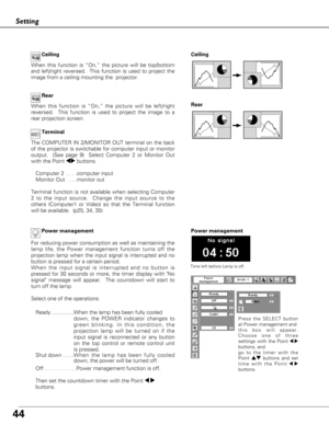 Page 4444
Setting
Ceiling 
Rear  Ceiling
When this function is “On,” the picture will be top/bottom
and left/right reversed.  This function is used to project the
image from a ceiling mounting the  projector.
Rear
When this function is “On,” the picture will be left/right
reversed.  This function is used to project the image to a
rear projection screen.
Terminal
The COMPUTER IN 2/MONITOR OUT terminal on the back
of the projector is switchable for computer input or monitor
output.  (See page 9)  Select Computer...