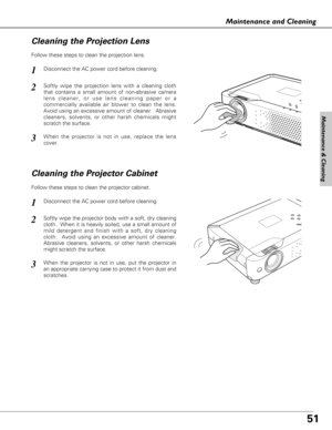 Page 5151
Maintenance and Cleaning
Disconnect the AC power cord before cleaning.
When the projector is not in use, replace the lens
cover.
1
3
2
Follow these steps to clean the projection lens.
Cleaning the Projector Cabinet
Disconnect the AC power cord before cleaning.1
Softly wipe the projector body with a soft, dry cleaning
cloth.  When it is heavily soiled, use a small amount of
mild detergent and finish with a soft, dry cleaning
cloth.  Avoid using an excessive amount of cleaner.
Abrasive cleaners,...