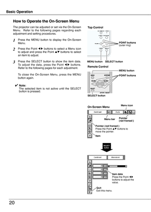 Page 20
20

Basic OperationBasic Operation
0
How to Operate the On-Screen Menu
The projector can be adjusted or set via the On-Screen Menu.    Refer  to  the  following  pages  regarding  each adjustment and setting procedures.
Press  the  Point 7  8  buttons  to  select  a  Menu  icon to  adjust  and  press  the  Point ed  buttons  to  select an item to adjust.
Press  the  SELECT  button  to  show  the  item  data.  To  adjust  the  data,  press  the  Point 7  8  buttons.  Refer to the following pages for...