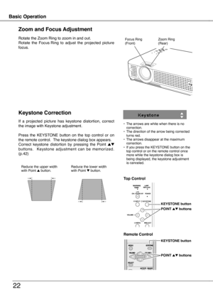 Page 22
22

Basic OperationBasic Operation

Rotate the Zoom  Ring to zoom in and out.
Rotate  the  Focus   Ring  to  adjust  the  projected  picture 
focus.
Zoom and Focus Adjustment
Zoom Ring(Rear)Focus Ring(Front)
If  a  projected  picture  has  keystone  distortion,  correct the image with Keystone adjustment.
Press  the  KEYSTONE  button  on  the  top  control  or  on the remote control.  The keystone dialog box appears. Correct  keystone  distortion  by  pressing  the  Point ed buttons....