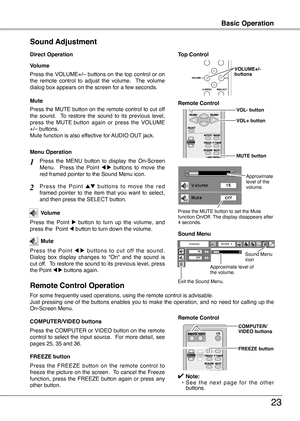 Page 23
23

Basic OperationBasic Operation
3
Press the VOLUME+/– buttons on the top control or on the  remote  control  to  adjust  the  volume.    The  volume dialog box appears on the screen for a few seconds.
Press the MUTE button on the remote control to cut off the  sound.    To  restore  the  sound  to  its  previous  level, 
press  the  MUTE
  button  again  or  press  the  VOLUME 
+/– buttons.Mute function is also effective for AUDIO OUT jack.
Volume
Mute
Direct Operation
Sound Adjustment
1
2
Press...