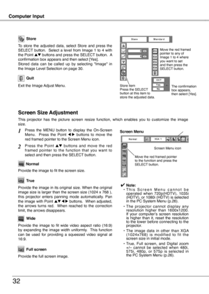 Page 32
32

Computer Input
3
Store
Exit the Image Adjust Menu.
Quit
To  store  the  adjusted  data,  select  Store  and  press  the SELECT  button.    Select  a  level  from  Image  1  to  4  with the Point ed buttons and press the SELECT button.  A confirmation box appears and then select [Yes].Stored  data  can  be  called  up  by  selecting  "Image"  in the Image Level Selection on page 30.
This  projector  has  the  picture  screen  resize  function,  which  enables  you  to  customize  the...