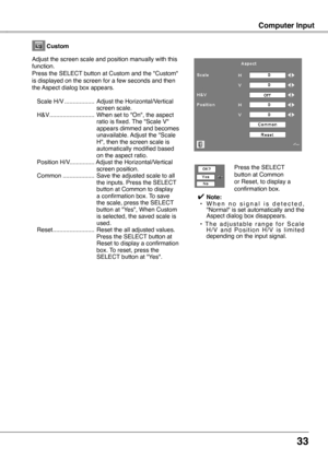 Page 33
33

Computer Input
Custom
Adjust the screen scale and position manually with this function.Press the SELECT button at Custom and the "Custom" is displayed on the screen for a few seconds and then the Aspect dialog box appears.
 Scale H/V   ..................   Adjust the Horizontal/Vertical screen scale.
 
H&V
 
...........................
 
When set to "On", the aspect 
ratio is fixed. The "Scale V" appears dimmed and becomes unavailable. Adjust the "Scale H", then the...