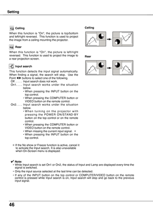 Page 46
46

Setting
Ceiling
When  this  function  is  "On",  the  picture  is  top/bottom and  left/right  reversed.   This  function  is  used  to  project the image from a ceiling mounting the projector.
Rear
When  this  function  is  "On",  the  picture  is  left/right reversed.   This  function  is  used  to  project  the  image  to a rear projection screen.
Ceiling 
Rear 
Input search
This  function  detects  the  input  signal  automatically. When  finding  a  signal,  the  search  will...