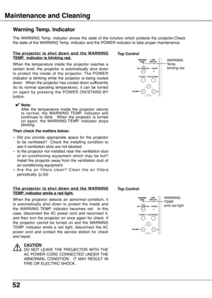 Page 52
52

Maintenance and Cleaning
The  WARNING  Temp.  indicator  shows  the  state  of  the  function  which  protects  the  projector.Check the state of the WARNING Temp. indicator and the POWER indicator to take proper maintenance.
Warning Temp .  Indicator
T h e  p r o j e c t o r  i s  s h u t  d o w n  a n d  t h e  WA R N I N G 
TEMP
 .   indicator is blinking red  .
When  the  temperature  inside  the  projector  reaches  a certain  level,  the  projector  is  automatically  shut  down to  protect...