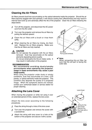 Page 53
53

Maintenance and Cleaning
Turn off the projector, and disconnect the AC power cord from the AC outlet.
Turn over the projector and remove the air filters by pulling the latches upward.
Air filters prevent dust from accumulating on the optical elements inside the projector.  Should the air filters become clogged with dust particles, it will reduce cooling fans' effectiveness and may result in internal heat build up and adversely affect the life of the projector.  Clean the air filters following...