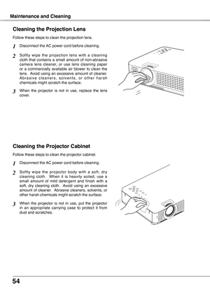 Page 54
54

Maintenance and Cleaning
Cleaning the Projector Cabinet
S o f t l y  w i p e  t h e  p r o j e c t o r  b o d y  w i t h  a  s o f t ,  d r y cleaning  cloth.    When  it  is  heavily  soiled,  use  a small  amount  of  mild  detergent  and  finish  with  a soft,  dry  cleaning  cloth.   Avoid  using  an  excessive amount  of  cleaner.   Abrasive  cleaners,  solvents,  or other harsh chemicals might scratch the surface.
Follow these steps to clean the projector cabinet.
When  the  projector  is  not...