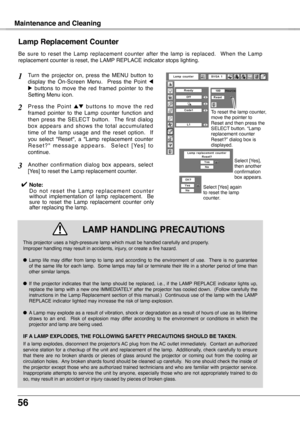 Page 56
56

Maintenance and Cleaning
Be  sure  to  reset  the  Lamp  replacement  counter  after  the  lamp  is  replaced.    When  the  Lamp replacement counter is reset, the LAMP REPLACE indicator stops lighting.
Turn  the  projector  on,  press  the  MENU  button  to display  the  On-Screen  Menu.    Press  the  Point 7 8  buttons  to  move  the  red  framed  pointer  to  the Setting Menu icon.
P r e s s  t h e  P o i n t e d  b u t t o n s  t o  m o v e  t h e  r e d framed  pointer  to  the  Lamp  counter...