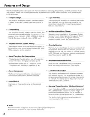 Page 22
Features and Design
◆Compact Design
This projector is designed compact in size and weight.
It is easy to carry and installed anywhere you wish to
use.
◆Compatibility
The projector widely accepts various video and
computer input signals including; Computers, 6 Color
systems (PAL, SECAM, NTSC, NTSC4.43, PAL-M,
PAL-N), Component video, S-video and RGB scart.
◆Simple Computer System Setting
The projector has the Multi-scan system to conform to
almost all computer output signals quickly (p.30). Up to
UXGA...