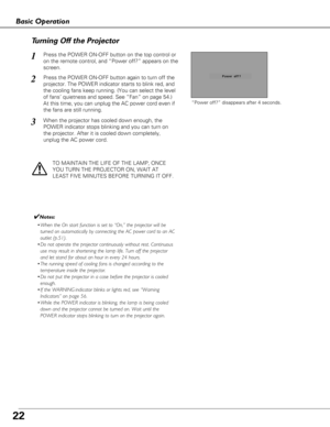 Page 22TO MAINTAIN THE LIFE OF THE LAMP, ONCE
YOU TURN THE PROJECTOR ON, WAIT AT
LEAST FIVE MINUTES BEFORE TURNING IT OFF.
“Power off?” disappears after 4 seconds.
Turning Off the Projector
Press the POWER ON-OFF button on the top control or
on the remote control, and “Power off?” appears on the
screen.
Press the POWER ON-OFF button again to turn off the
projector. The POWER indicator starts to blink red, and
the cooling fans keep running. (You can select the level
of fans’ quietness and speed. See “Fan” on...