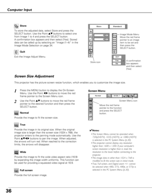 Page 3636
Computer Input
Store
Exit the Image Adjust Menu.
Quit
Store icon
This projector has the picture screen resize function, which enables you\
 to customize the image size.
Move the red frame
pointer to the function
and press the SELECT
button.
Screen Menu
Screen Menu icon
Screen Size Adjustment
Wide
Provide the image to fit the screen size.Normal
True
Provide the image in its original size. When the original
image size is larger than the screen size (1024 x 768), the
projector enters to the panning mode...