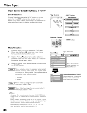 Page 38ON - OFF
POWERINPUTWARNINGMENU
SELECT
38
Choose Video by pressing the INPUT button on the top
control or the VIDEO button on the remote control.
Before using these buttons, correct input source should be
selected through menu operation as described below.
Use the Point edbuttons to move the red arrow
pointer to Video and then press the SELECT button to
display the Source Select Menu.
1
2
Move the pointer to
Video and press the
SELECT button.
VIDEO
Move the pointer to the source
that you want to select...