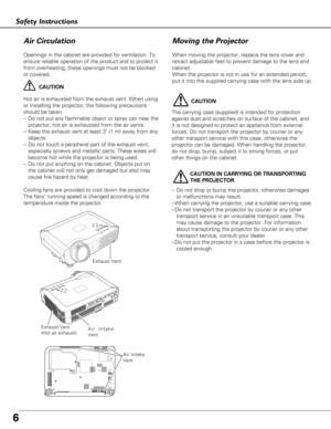 Page 66
Safety Instructions
Openings in the cabinet are provided for ventilation. To
ensure reliable operation of the product and to protect it
from overheating, these openings must not be blocked
or covered. 
CAUTION
Hot air is exhausted from the exhaust vent. When using
or installing the projector, the following precautions
should be taken. 
– Do not put any flammable object or spray can near the
projector, hot air is exhausted from the air vents.
– Keep the exhaust vent at least 3’ (1 m) away from any...