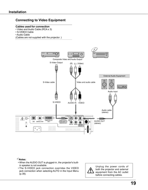 Page 19
19

InstallationInstallation
Connecting to Video Equipment
Cables used for connection  
• Video and Audio Cable (RCA x 3) 
• S-VIDEO Cable 
• Audio Cable 
(Cables are not supplied with the projector. )
U n p l u g   t h e   p o w e r   c o r d s   o f 
both  the  projector  and  external 
equipment  from  the  AC  outlet 
before connecting cables.
Notes:
  • 
When the AUDIO OUT is plugged-in, the projector's built-
in speaker is not available.
  • The  S-VIDEO  jack  connection  overrides  the...