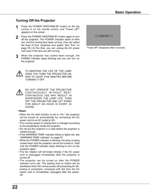 Page 22


TO  MAINTAIN  THE  LIFE  OF  THE  LAMP, 
ONCE  YOU  TURN  THE  PROJECTOR  ON, 
WAIT  AT  LEAST  FIVE  MINUTES  BEFORE 
TURNING IT OFF.
“Power off?” disappears after 4 seconds.
Turning Off the Projector
Press  the  POWER  ON/STAND-BY  button  on  the  top 
control  or  on  the  remote  control,  and  “Power  off?” 
appears on the screen.
Press the POWER ON/STAND-BY button again to turn 
off  the  projector.  The  POWER  indicator  starts  to  blink 
red, and the cooling fans keep running....