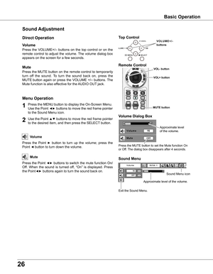 Page 26
6

Sound Adjustment
1

Press the MENU button to display the On-Screen Menu. 
Use the Point ◄► buttons to move the red frame pointer 
to the Sound Menu icon.
Press  the  VOLUME+/–  buttons  on  the  top  control  or  on  the 
remote  control  to  adjust  the  volume. The  volume  dialog  box 
appears on the screen for a few seconds.
Press the MUTE button on the remote control to temporarily 
turn  off  the  sound.  To  turn  the  sound  back  on,  press  the 
MUTE button  again  or  press  the...