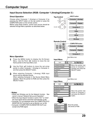 Page 29
9

Basic Operation
Choose  either  Computer  1  (Analog)  or  Computer  2  by 
pressing  the  INPUT  button  on  the  top  control  or  press  the 
COMPUTER button on the remote control.
Before  using  these  buttons,  correct  input  source  should  be 
selected through Menu operation as described below.
Press  the  MENU  button  to  display  the  On-Screen 
Menu.  Use  the  Point ◄►  buttons  to  move  the  red 
frame pointer to the Input Menu icon.
1Input Menu
Use  the  Point ▲▼  buttons  to...