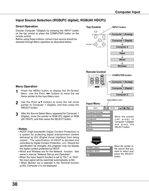 Page 30
0

Computer Input
Choose  Computer  1(Digital)  by  pressing  the  INPUT  button 
on  the  top  control  or  press  the  COMPUTER  button  on  the 
remote control.
Before using these buttons, correct input source should be 
selected through Menu operation as described below.
Press  the  MENU  button  to  display  the  On-Screen 
Menu.  Use  the  Point ◄►  buttons  to  move  the  red 
frame pointer to the Input Menu icon.
1
Input MenuUse  the  Point ▲▼  buttons  to  move  the  red  arrow 
pointer...