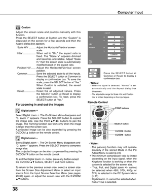 Page 38
8

Computer Input
Select Digital zoom +. The On-Screen Menu disappears and 
“D.  zoom  +”  appears.  Press  the  SELECT  button  to  expand 
the  image  size.  Use  the  Point ▲▼◄►  buttons  to  pan  the 
image. The  Panning  function  can  work  only  when  the  image 
is larger than the screen size.
A  projected  image  can  be  also  expanded  by  pressing  the 
D.ZOOM ▲ button on the remote control. 
To exit the Digital zoom +/– mode, press any button except 
the D.ZOOM ▲▼ buttons, SELECT, and...