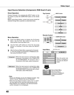 Page 40
0

Video Input
Choose  Computer  2  by  pressing  the  INPUT  button  on  the 
top  control  or  press  the  COMPUTER  button  on  the  remote 
control.
Before  using  these  buttons,  correct  input  source  should  be 
selected through Menu operation as described below.
1
Computer 
Input Menu
Use  the  Point ▲▼  buttons  to  move  the  red  arrow 
pointer  to  Computer  2  and  then  press  the  SELECT 
button.  

After the Source Select Menu appeared for Computer 
2, move the pointer...