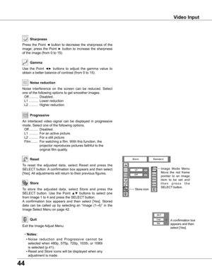 Page 44


Video Input
Use  the  Point ◄►  buttons  to  adjust  the  gamma  value  to 
obtain a better balance of contrast (from 0 to 15).
Gamma
Press  the  Point ◄  button  to  decrease  the  sharpness  of  the 
image;  press  the  Point ►  button  to  increase  the  sharpness 
of the image (from 0 to 15).
Sharpness
An  interlaced  video  signal  can  be  displayed  in  progressive 
mode. Select one of the following options.
 Off  ..........  Disabled.
  L1  ..........  For an active picture.
  L2...