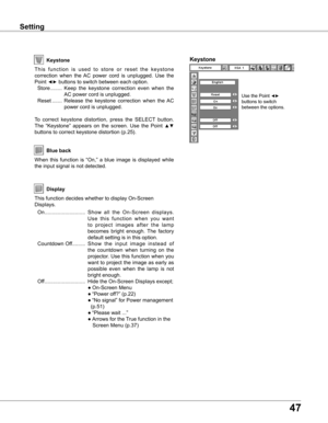 Page 47
7

SettingSetting
Display
Blue back
When  this  function  is  “On,”  a  blue  image  is  displayed  while 
the input signal is not detected. 
Keystone
T h i s   f u n c t i o n   i s   u s e d   t o   s t o r e   o r   r e s e t   t h e   k e y s t o n e 
correction  when  the  AC  power  cord  is  unplugged.  Use  the 
Point ◄► buttons to switch between each option.
  Store  ........  Keep  the  keystone  correction  even  when  the 
AC power cord is unplugged.
  Reset  .......  Release  the...