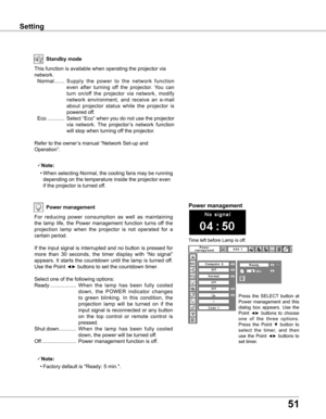 Page 51
51

SettingSetting
Power management
Time left before Lamp is off.
Power management
For  reducing  power  consumption  as  well  as  maintaining 
the  lamp  life,  the  Power  management  function  turns  off  the 
projection  lamp  when  the  projector  is  not  operated  for  a 
certain period.
If the input signal is interrupted and no button is pressed for 
more  than  30  seconds,  the  timer  display  with  “No  signal” 
appears.  It starts  the  countdown  until  the  lamp  is  turned  off. 
Use...