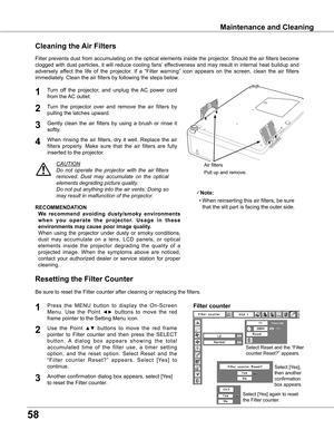 Page 58
58

Maintenance and Cleaning
Turn  off  the  projector,  and  unplug  the  AC  power  cord 
from the AC outlet.
Turn  the  projector  over  and  remove  the  air  filters  by 
pulling the latches upward.
1

Filter prevents dust from accumulating on the optical elements inside the projector. Should the air filters become 
clogged  with  dust  particles,  it  will  reduce  cooling  fans’  effectiveness  and  may  result  in  internal  heat  buildup  and 
adversely  affect  the  life  of  the...